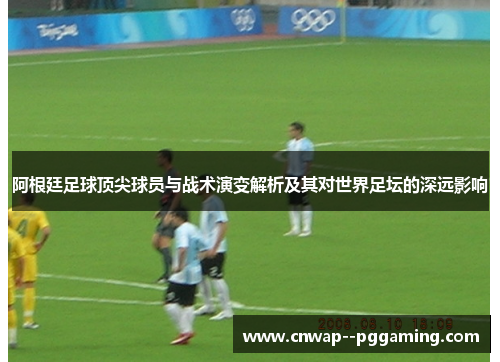 阿根廷足球顶尖球员与战术演变解析及其对世界足坛的深远影响