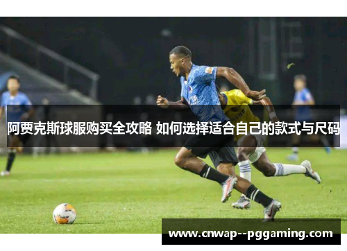 阿贾克斯球服购买全攻略 如何选择适合自己的款式与尺码