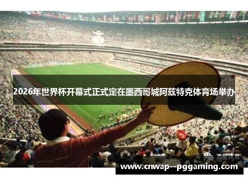 2026年世界杯开幕式正式定在墨西哥城阿兹特克体育场举办