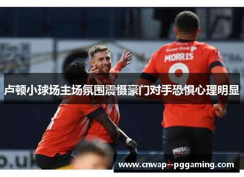 卢顿小球场主场氛围震慑豪门对手恐惧心理明显 卢顿小球场主场氛围震慑豪门对手恐惧心理明显