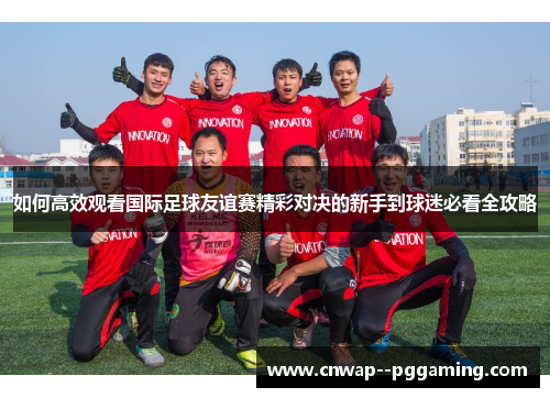如何高效观看国际足球友谊赛精彩对决的新手到球迷必看全攻略 如何高效观看国际足球友谊赛精彩对决的新手到球迷必看全攻略