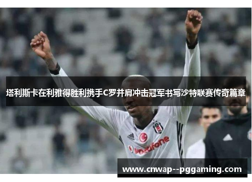 塔利斯卡在利雅得胜利携手C罗并肩冲击冠军书写沙特联赛传奇篇章 塔利斯卡在利雅得胜利携手C罗并肩冲击冠军书写沙特联赛传奇篇章