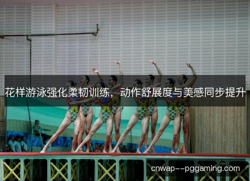 花样游泳强化柔韧训练,动作舒展度与美感同步提升 花样游泳强化柔韧训练,动作舒展度与美感同步提升